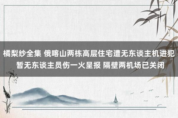 橘梨纱全集 俄喀山两栋高层住宅遭无东谈主机进犯 暂无东谈主员伤一火呈报 隔壁两机场已关闭