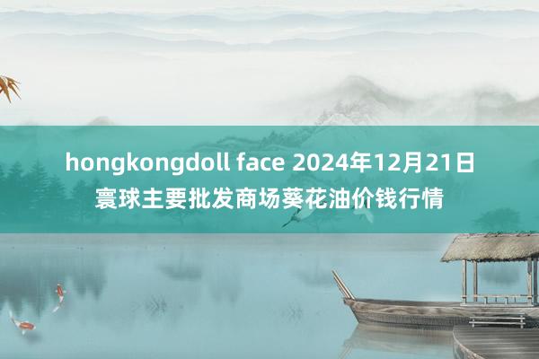 hongkongdoll face 2024年12月21日寰球主要批发商场葵花油价钱行情