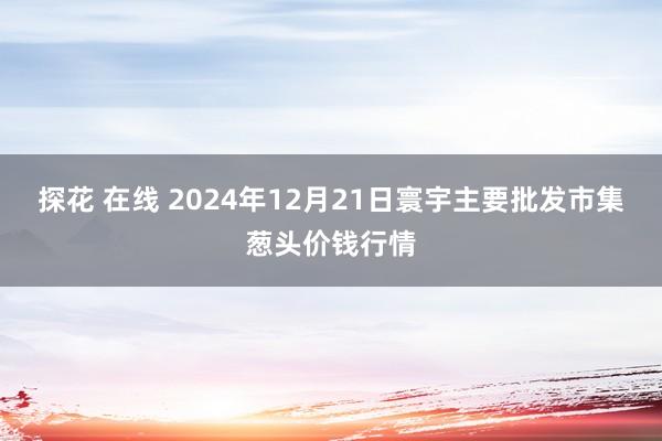 探花 在线 2024年12月21日寰宇主要批发市集葱头价钱行情