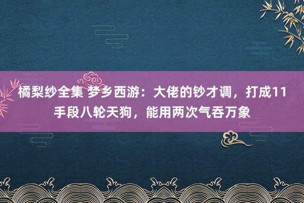 橘梨纱全集 梦乡西游：大佬的钞才调，打成11手段八轮天狗，能用两次气吞万象