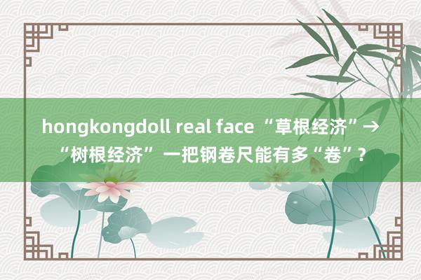 hongkongdoll real face “草根经济”→“树根经济” 一把钢卷尺能有多“卷”？