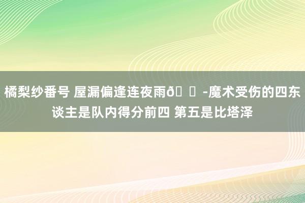 橘梨纱番号 屋漏偏逢连夜雨😭魔术受伤的四东谈主是队内得分前四 第五是比塔泽