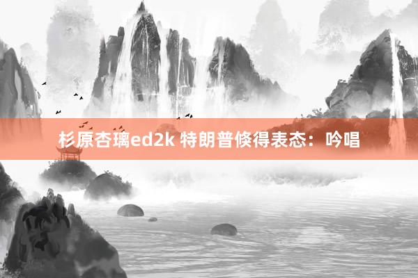 杉原杏璃ed2k 特朗普倏得表态：吟唱