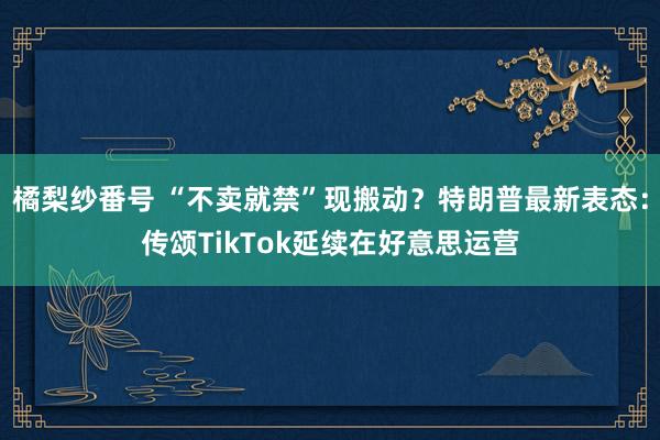 橘梨纱番号 “不卖就禁”现搬动？特朗普最新表态：传颂TikTok延续在好意思运营