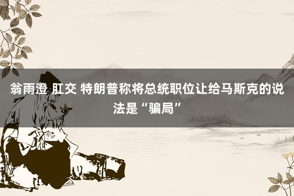 翁雨澄 肛交 特朗普称将总统职位让给马斯克的说法是“骗局”