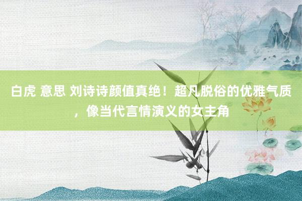 白虎 意思 刘诗诗颜值真绝！超凡脱俗的优雅气质，像当代言情演义的女主角