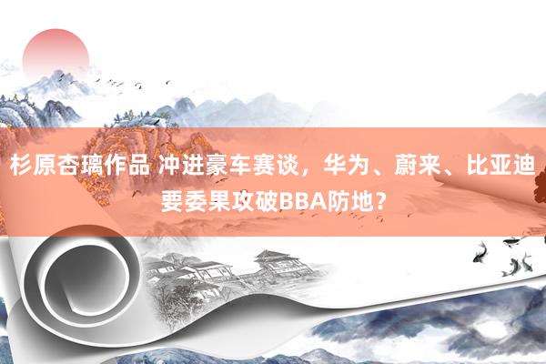 杉原杏璃作品 冲进豪车赛谈，华为、蔚来、比亚迪要委果攻破BBA防地？