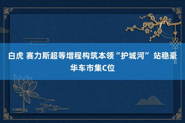 白虎 赛力斯超等增程构筑本领“护城河” 站稳豪华车市集C位