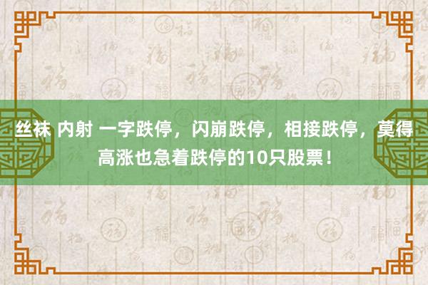 丝袜 内射 一字跌停，闪崩跌停，相接跌停，莫得高涨也急着跌停的10只股票！