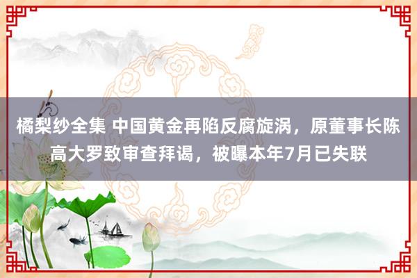 橘梨纱全集 中国黄金再陷反腐旋涡，原董事长陈高大罗致审查拜谒，被曝本年7月已失联