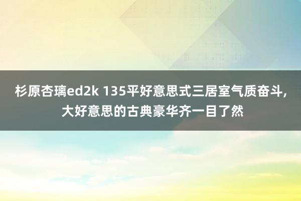 杉原杏璃ed2k 135平好意思式三居室气质奋斗， 大好意思的古典豪华齐一目了然