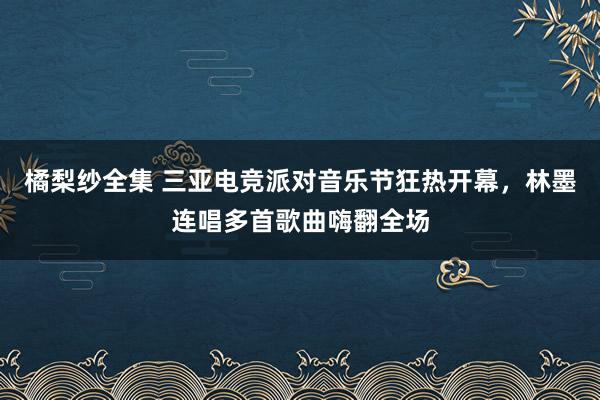 橘梨纱全集 三亚电竞派对音乐节狂热开幕，林墨连唱多首歌曲嗨翻全场