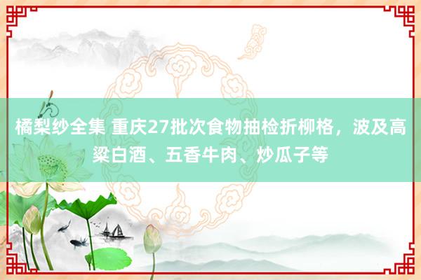 橘梨纱全集 重庆27批次食物抽检折柳格，波及高粱白酒、五香牛肉、炒瓜子等