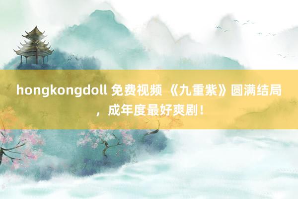 hongkongdoll 免费视频 《九重紫》圆满结局，成年度最好爽剧！