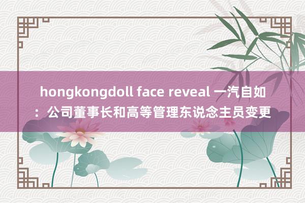 hongkongdoll face reveal 一汽自如：公司董事长和高等管理东说念主员变更