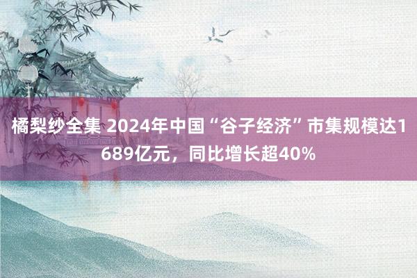 橘梨纱全集 2024年中国“谷子经济”市集规模达1689亿元，同比增长超40%