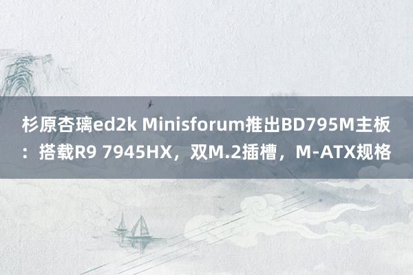 杉原杏璃ed2k Minisforum推出BD795M主板：搭载R9 7945HX，双M.2插槽，M-ATX规格