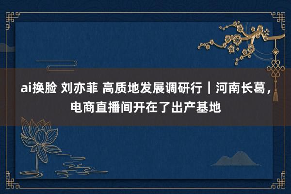 ai换脸 刘亦菲 高质地发展调研行｜河南长葛，电商直播间开在了出产基地