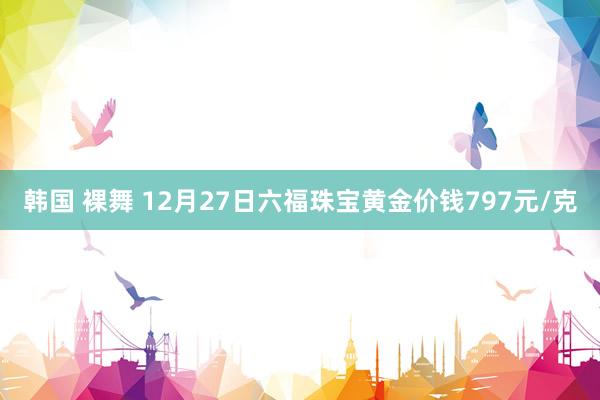 韩国 裸舞 12月27日六福珠宝黄金价钱797元/克