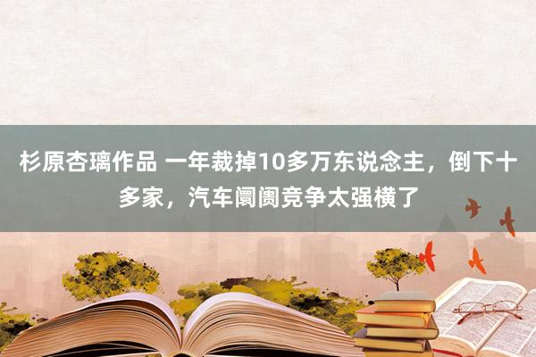 杉原杏璃作品 一年裁掉10多万东说念主，倒下十多家，汽车阛阓竞争太强横了