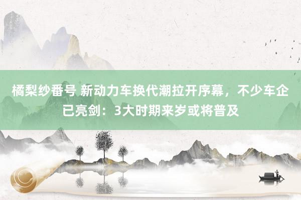 橘梨纱番号 新动力车换代潮拉开序幕，不少车企已亮剑：3大时期来岁或将普及