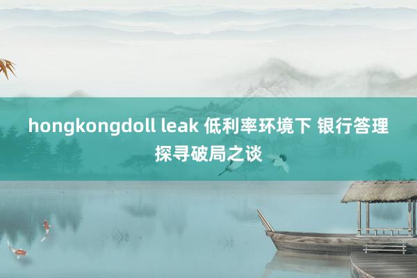 hongkongdoll leak 低利率环境下 银行答理探寻破局之谈