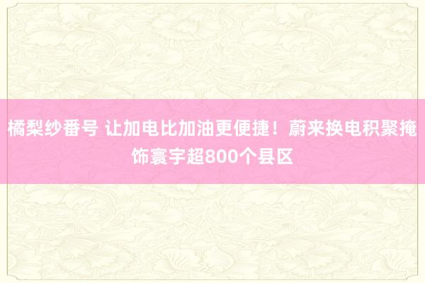 橘梨纱番号 让加电比加油更便捷！蔚来换电积聚掩饰寰宇超800个县区