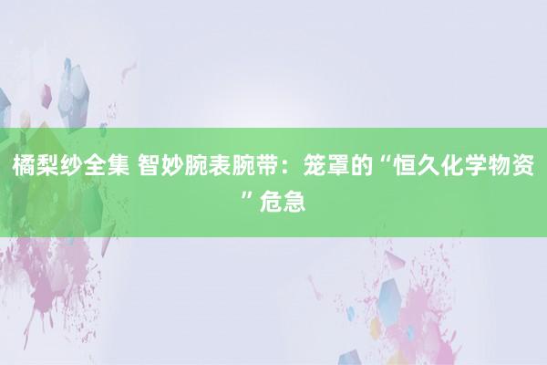 橘梨纱全集 智妙腕表腕带：笼罩的“恒久化学物资”危急