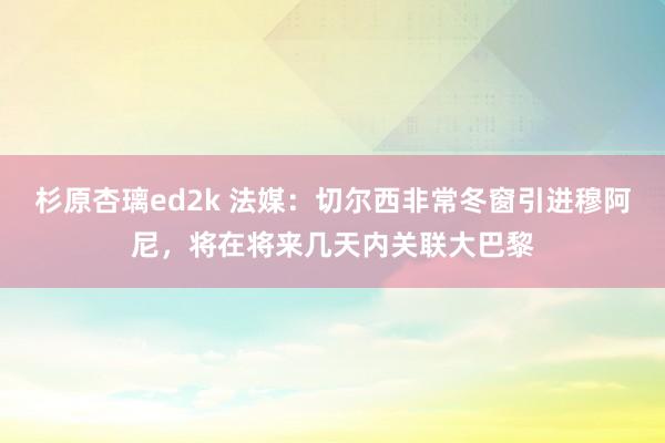 杉原杏璃ed2k 法媒：切尔西非常冬窗引进穆阿尼，将在将来几天内关联大巴黎