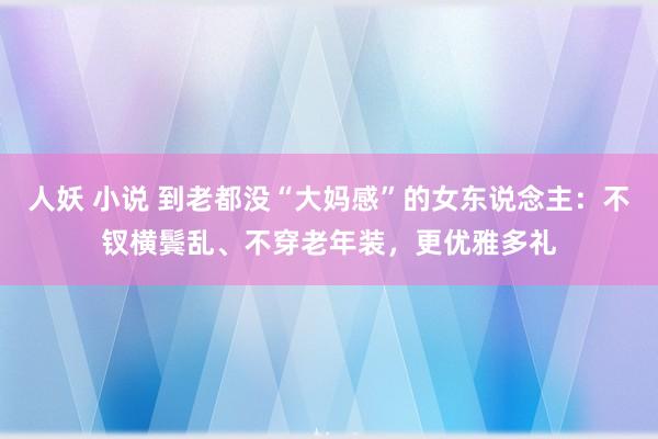 人妖 小说 到老都没“大妈感”的女东说念主：不钗横鬓乱、不穿老年装，更优雅多礼