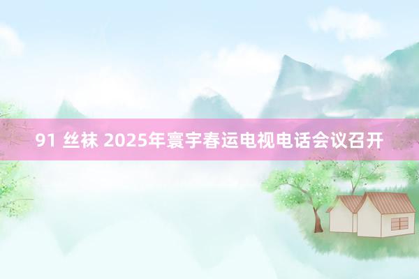 91 丝袜 2025年寰宇春运电视电话会议召开