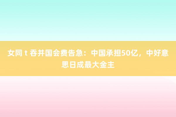 女同 t 吞并国会费告急：中国承担50亿，中好意思日成最大金主