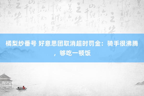 橘梨纱番号 好意思团取消超时罚金：骑手很沸腾，够吃一顿饭