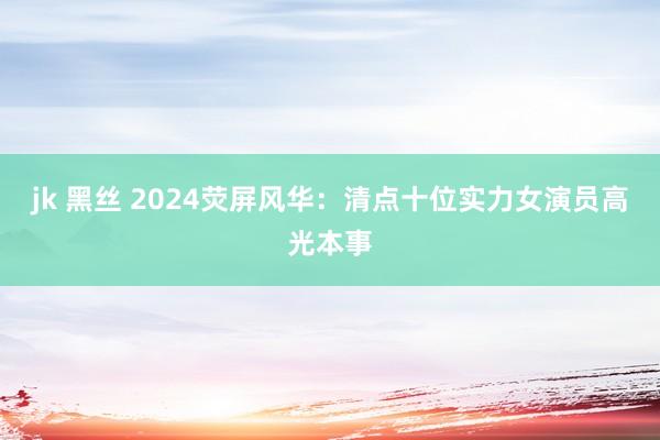 jk 黑丝 2024荧屏风华：清点十位实力女演员高光本事