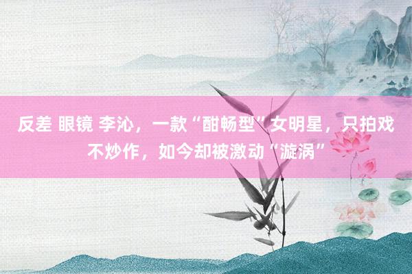 反差 眼镜 李沁，一款“酣畅型”女明星，只拍戏不炒作，如今却被激动“漩涡”