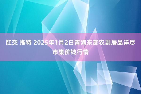 肛交 推特 2025年1月2日青海东部农副居品详尽市集价钱行情