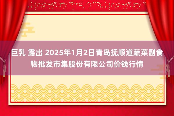 巨乳 露出 2025年1月2日青岛抚顺道蔬菜副食物批发市集股份有限公司价钱行情