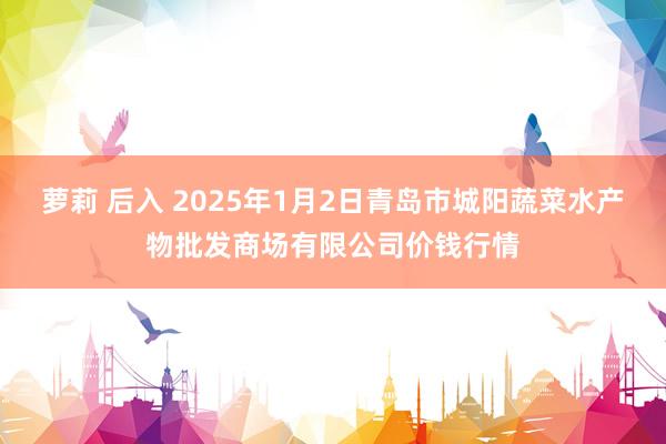 萝莉 后入 2025年1月2日青岛市城阳蔬菜水产物批发商场有限公司价钱行情