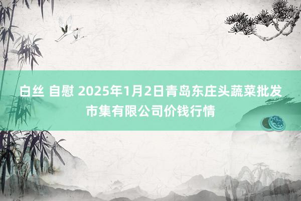 白丝 自慰 2025年1月2日青岛东庄头蔬菜批发市集有限公司价钱行情