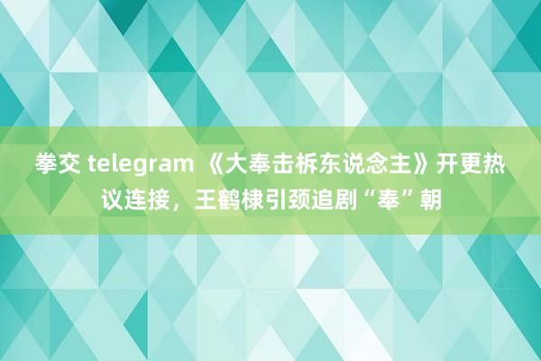 拳交 telegram 《大奉击柝东说念主》开更热议连接，王鹤棣引颈追剧“奉”朝