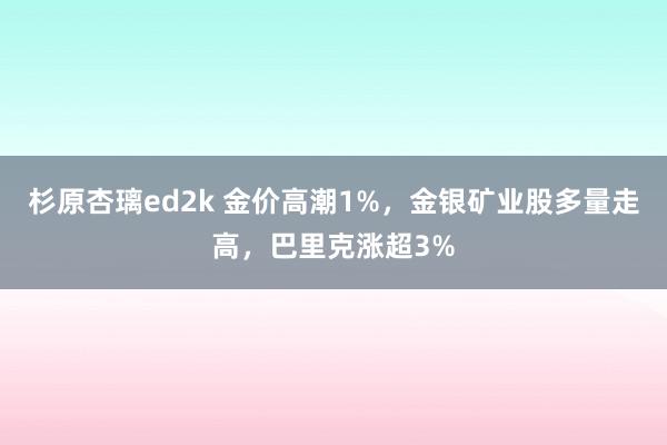 杉原杏璃ed2k 金价高潮1%，金银矿业股多量走高，巴里克涨超3%