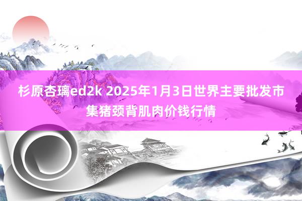 杉原杏璃ed2k 2025年1月3日世界主要批发市集猪颈背肌肉价钱行情