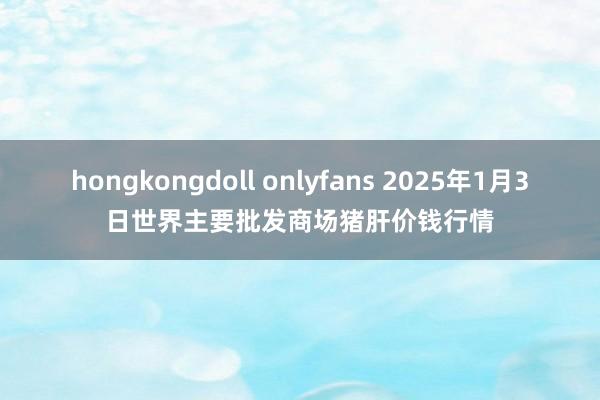 hongkongdoll onlyfans 2025年1月3日世界主要批发商场猪肝价钱行情