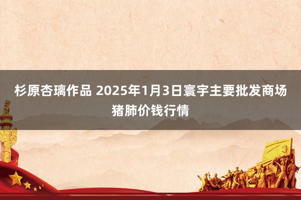 杉原杏璃作品 2025年1月3日寰宇主要批发商场猪肺价钱行情