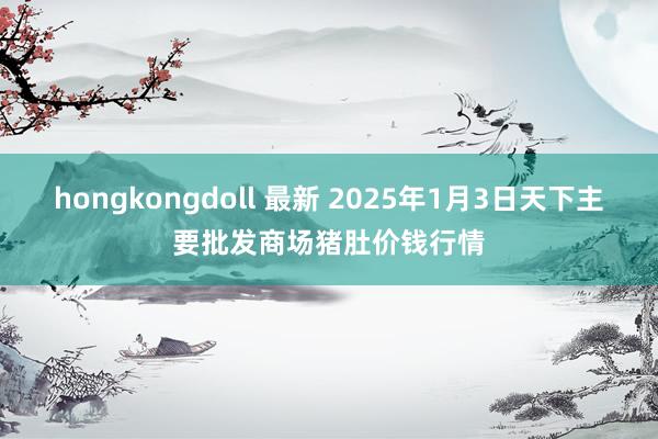 hongkongdoll 最新 2025年1月3日天下主要批发商场猪肚价钱行情