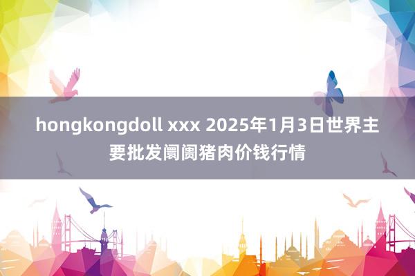 hongkongdoll xxx 2025年1月3日世界主要批发阛阓猪肉价钱行情