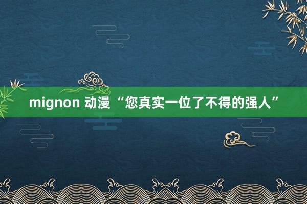 mignon 动漫 “您真实一位了不得的强人”