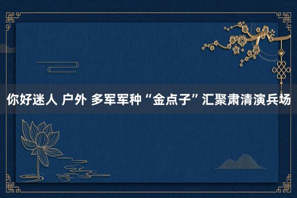 你好迷人 户外 多军军种“金点子”汇聚肃清演兵场