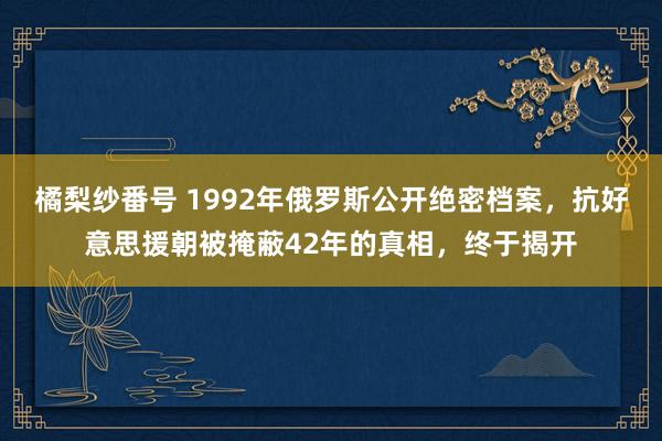 橘梨纱番号 1992年俄罗斯公开绝密档案，抗好意思援朝被掩蔽42年的真相，终于揭开