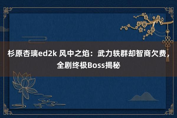 杉原杏璃ed2k 风中之焰：武力轶群却智商欠费，全剧终极Boss揭秘